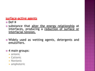 surface-active agents
 Def
 substance that alter the energy relationship at
interfaces, producing a reduction of surface or
interfacial tension.
 Widely used as wetting agents, detergents and
emulsifiers.
 4 main groups:
 anionic
 Cationic
 Nonionic
 amphoteric
 