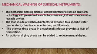 MECHANICAL WASHING OF SURGICAL INSTRUMENTS:
• The mechanical cleaning action of washer/disinfectors relies on spray arm
technology with pressurized water to help clean surgical instruments or other
reusable devices.
• The load inside a washer/disinfector is exposed to a specific water
temperature, chemical concentration, and flow rate.
• The thermal rinse phase in a washer/disinfector provides a level of
disinfection.
• An optional drying phase can be added to reduce manual drying.
 