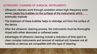 ULTRASONIC CLEANING OF SURGICAL INSTRUMENTS :
• Ultrasonic cleaners work through cavitation where high-frequency sonic
waves create tiny bubbles on the surfaces of the instruments which
eventually implode.
• The implosion of these bubbles helps to dislodge soil from the surface of
the device.
• After the ultrasonic cleaning process, the instruments must be thoroughly
rinsed with either deionized or softened water.
• Advantages of ultrasonic cleaning include a reduction of time spent to
clean complex instruments and removal of residual soil, however not all
materials or devices are compatible with this type of cleaning.
 