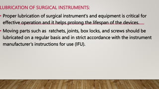 LUBRICATION OF SURGICAL INSTRUMENTS:
• Proper lubrication of surgical instrument's and equipment is critical for
effective operation and it helps prolong the lifespan of the devices.
• Moving parts such as ratchets, joints, box locks, and screws should be
lubricated on a regular basis and in strict accordance with the instrument
manufacturer’s instructions for use (IFU).
 