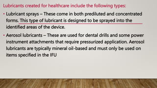 Lubricants created for healthcare include the following types:
• Lubricant sprays – These come in both prediluted and concentrated
forms. This type of lubricant is designed to be sprayed into the
identified areas of the device.
• Aerosol lubricants – These are used for dental drills and some power
instrument attachments that require pressurized application. Aerosol
lubricants are typically mineral oil-based and must only be used on
items specified in the IFU
 