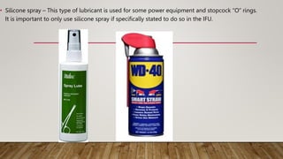 • Silicone spray – This type of lubricant is used for some power equipment and stopcock “O” rings.
It is important to only use silicone spray if specifically stated to do so in the IFU.
 