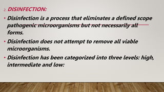 2. DISINFECTION:
• Disinfection is a process that eliminates a defined scope
pathogenic microorganisms but not necessarily all
forms.
• Disinfection does not attempt to remove all viable
microorganisms.
• Disinfection has been categorized into three levels: high,
intermediate and low:
 