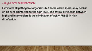• High LEVEL DISINFECTION :
Eliminates all pathogenic organisms but some viable spores may persist
on an item disinfected to the high level. The critical distinction between
high and intermediate is the elimination of ALL VIRUSES in high
disinfection.
 