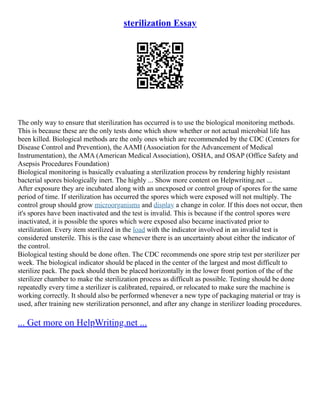 sterilization Essay
The only way to ensure that sterilization has occurred is to use the biological monitoring methods.
This is because these are the only tests done which show whether or not actual microbial life has
been killed. Biological methods are the only ones which are recommended by the CDC (Centers for
Disease Control and Prevention), the AAMI (Association for the Advancement of Medical
Instrumentation), the AMA (American Medical Association), OSHA, and OSAP (Office Safety and
Asepsis Procedures Foundation)
Biological monitoring is basically evaluating a sterilization process by rendering highly resistant
bacterial spores biologically inert. The highly ... Show more content on Helpwriting.net ...
After exposure they are incubated along with an unexposed or control group of spores for the same
period of time. If sterilization has occurred the spores which were exposed will not multiply. The
control group should grow microorganisms and display a change in color. If this does not occur, then
it's spores have been inactivated and the test is invalid. This is because if the control spores were
inactivated, it is possible the spores which were exposed also became inactivated prior to
sterilization. Every item sterilized in the load with the indicator involved in an invalid test is
considered unsterile. This is the case whenever there is an uncertainty about either the indicator of
the control.
Biological testing should be done often. The CDC recommends one spore strip test per sterilizer per
week. The biological indicator should be placed in the center of the largest and most difficult to
sterilize pack. The pack should then be placed horizontally in the lower front portion of the of the
sterilizer chamber to make the sterilization process as difficult as possible. Testing should be done
repeatedly every time a sterilizer is calibrated, repaired, or relocated to make sure the machine is
working correctly. It should also be performed whenever a new type of packaging material or tray is
used, after training new sterilization personnel, and after any change in sterilizer loading procedures.
... Get more on HelpWriting.net ...
 