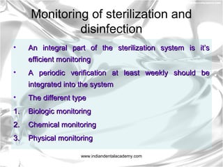 Monitoring of sterilization and
disinfection
• An integral part of the sterilization system is it’sAn integral part of the sterilization system is it’s
efficient monitoringefficient monitoring
• A periodic verification at least weekly should beA periodic verification at least weekly should be
integrated into the systemintegrated into the system
• The different typeThe different type
1.1. Biologic monitoringBiologic monitoring
2.2. Chemical monitoringChemical monitoring
3.3. Physical monitoringPhysical monitoring
www.indiandentalacademy.com
 