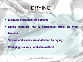 DRYING
• Moisture is essential for bacteriaMoisture is essential for bacteria
• Drying therefore has a deleterious effect on mostDrying therefore has a deleterious effect on most
bacteriabacteria
• Viruses and spores are unaffected by dryingViruses and spores are unaffected by drying
• So drying is a very unreliable method.So drying is a very unreliable method.
www.indiandentalacademy.com
 