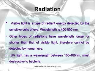 Radiation
• Visible light is a type of radiant energy detected by theVisible light is a type of radiant energy detected by the
sensitive cells of eye. Wavelength is 400-800 nm.sensitive cells of eye. Wavelength is 400-800 nm.
• Other types of radiations have wavelength longer orOther types of radiations have wavelength longer or
shorter than that of visible light, therefore cannot beshorter than that of visible light, therefore cannot be
detected by human eye.detected by human eye.
• UV light has a wavelength between 100-400nm. mostUV light has a wavelength between 100-400nm. most
destructive to bacteria.destructive to bacteria.
www.indiandentalacademy.com
 