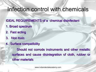 Infection control with chemicals
IDEAL REQUIREMENTS of a chemical disinfectantIDEAL REQUIREMENTS of a chemical disinfectant
1. Broad spectrum1. Broad spectrum
2. Fast acting2. Fast acting
3. Non toxic3. Non toxic
4. Surface compatibility4. Surface compatibility
Should not corrode instruments and other metallicShould not corrode instruments and other metallic
surfaces and cause disintegration of cloth, rubber orsurfaces and cause disintegration of cloth, rubber or
other materialsother materials
www.indiandentalacademy.com
 