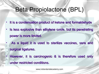 Beta Propiolactone (BPL)
• It is a condensation product of ketone and formaldehydeIt is a condensation product of ketone and formaldehyde
• Is less explosive than ethylene oxide, but its penetratingIs less explosive than ethylene oxide, but its penetrating
power is more limited.power is more limited.
• As a liquid it is used to sterilize vaccines, sera andAs a liquid it is used to sterilize vaccines, sera and
surgical ligatures.surgical ligatures.
• However, it is carcinogenic & is therefore used onlyHowever, it is carcinogenic & is therefore used only
under restricted conditions.under restricted conditions.
www.indiandentalacademy.com
 
