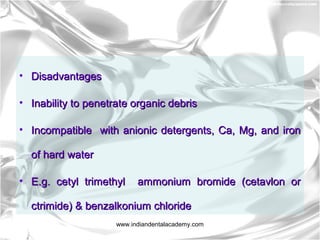 • DisadvantagesDisadvantages
• Inability to penetrate organic debrisInability to penetrate organic debris
• Incompatible with anionic detergents, Ca, Mg, and ironIncompatible with anionic detergents, Ca, Mg, and iron
of hard waterof hard water
• E.g. cetyl trimethyl ammonium bromide (cetavlon orE.g. cetyl trimethyl ammonium bromide (cetavlon or
ctrimide) & benzalkonium chloridectrimide) & benzalkonium chloride
www.indiandentalacademy.com
 