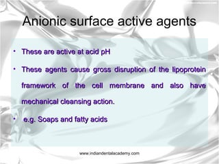 Anionic surface active agents
• These are active at acid pHThese are active at acid pH
• These agents cause gross disruption of the lipoproteinThese agents cause gross disruption of the lipoprotein
framework of the cell membrane and also haveframework of the cell membrane and also have
mechanical cleansing action.mechanical cleansing action.
• e.g. Soaps and fatty acidse.g. Soaps and fatty acids
www.indiandentalacademy.com
 