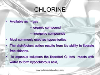 CHLORINE
• Available as -- gasAvailable as -- gas
-- organic compound-- organic compound
-- inorganic compounds-- inorganic compounds
• Most commonly used as hypochloritesMost commonly used as hypochlorites
• The disinfectant action results from it’s ability to liberateThe disinfectant action results from it’s ability to liberate
free chlorine.free chlorine.
• In aqueous solutions the liberated Cl ions reacts withIn aqueous solutions the liberated Cl ions reacts with
water to form hypochlorous acid,water to form hypochlorous acid,
www.indiandentalacademy.com
 