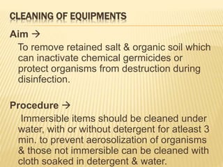 CLEANING OF EQUIPMENTS
Aim 
To remove retained salt & organic soil which
can inactivate chemical germicides or
protect organisms from destruction during
disinfection.
Procedure 
Immersible items should be cleaned under
water, with or without detergent for atleast 3
min. to prevent aerosolization of organisms
& those not immersible can be cleaned with
cloth soaked in detergent & water.
 