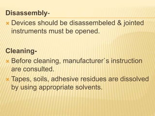 Disassembly-
 Devices should be disassembeled & jointed
instruments must be opened.
Cleaning-
 Before cleaning, manufacturer`s instruction
are consulted.
 Tapes, soils, adhesive residues are dissolved
by using appropriate solvents.
 