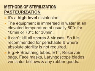 METHODS OF STERILIZATION
PASTEURIZATION
 It’s a high level disinfectant.
 The equipment is immersed in water at an
elevated temperature of usually 80°c for
10min or 70°c for 30min.
 It can`t kill all spores & viruses. So it is
recommended for perishable & where
absolute sterility is not required.
 E.g. Breathing tubes, ETT, Reservoir
bags, Face masks, Laryngoscope blades,
ventilator bellows & any rubber goods.
 