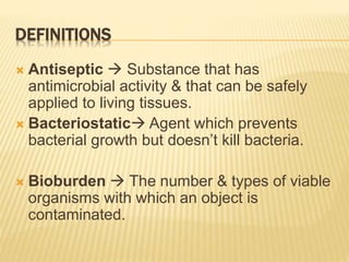 DEFINITIONS
 Antiseptic  Substance that has
antimicrobial activity & that can be safely
applied to living tissues.
 Bacteriostatic Agent which prevents
bacterial growth but doesn’t kill bacteria.
 Bioburden  The number & types of viable
organisms with which an object is
contaminated.
 