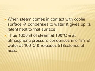  When steam comes in contact with cooler
surface  condenses to water & gives up its
latent heat to that surface.
 Thus 1600ml of steam at 100°C & at
atmospheric pressure condenses into 1ml of
water at 100°C & releases 518calories of
heat.
 