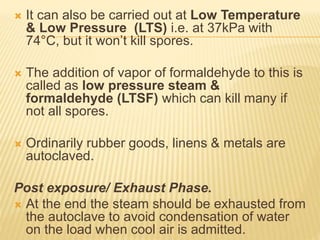  It can also be carried out at Low Temperature
& Low Pressure (LTS) i.e. at 37kPa with
74°C, but it won’t kill spores.
 The addition of vapor of formaldehyde to this is
called as low pressure steam &
formaldehyde (LTSF) which can kill many if
not all spores.
 Ordinarily rubber goods, linens & metals are
autoclaved.
Post exposure/ Exhaust Phase.
 At the end the steam should be exhausted from
the autoclave to avoid condensation of water
on the load when cool air is admitted.
 