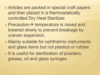  Articles are packed in special craft papers
and then placed in a thermostatically
controlled Dry Heat Sterilizer.
 Precaution temperature is raised and
lowered slowly to prevent breakage by
uneven expansion.
 Mainly suitable for ophthalmic instruments
and glass items but not plastics or rubber.
 It is useful for sterilization of powders,
grease, oil and glass syringes.
 