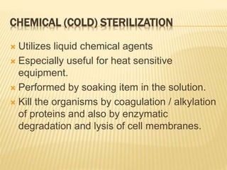 CHEMICAL (COLD) STERILIZATION
 Utilizes liquid chemical agents
 Especially useful for heat sensitive
equipment.
 Performed by soaking item in the solution.
 Kill the organisms by coagulation / alkylation
of proteins and also by enzymatic
degradation and lysis of cell membranes.
 