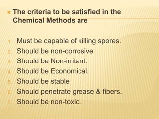  The criteria to be satisfied in the
Chemical Methods are
1. Must be capable of killing spores.
2. Should be non-corrosive
3. Should be Non-irritant.
4. Should be Economical.
5. Should be stable
6. Should penetrate grease & fibers.
7. Should be non-toxic.
 