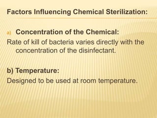 Factors Influencing Chemical Sterilization:
a) Concentration of the Chemical:
Rate of kill of bacteria varies directly with the
concentration of the disinfectant.
b) Temperature:
Designed to be used at room temperature.
 