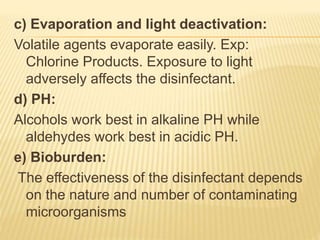 c) Evaporation and light deactivation:
Volatile agents evaporate easily. Exp:
Chlorine Products. Exposure to light
adversely affects the disinfectant.
d) PH:
Alcohols work best in alkaline PH while
aldehydes work best in acidic PH.
e) Bioburden:
The effectiveness of the disinfectant depends
on the nature and number of contaminating
microorganisms
 