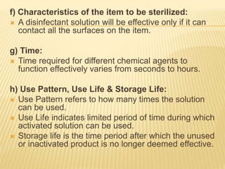 f) Characteristics of the item to be sterilized:
 A disinfectant solution will be effective only if it can
contact all the surfaces on the item.
g) Time:
 Time required for different chemical agents to
function effectively varies from seconds to hours.
h) Use Pattern, Use Life & Storage Life:
 Use Pattern refers to how many times the solution
can be used.
 Use Life indicates limited period of time during which
activated solution can be used.
 Storage life is the time period after which the unused
or inactivated product is no longer deemed effective.
 