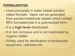 FORMALDEHYDE:
 Used principally in water based solution
called formalin. Vapor can be generated
from paraformaldehyde tablets which contain
95% formaldehyde in a polymerized form.
 It is a high level disinfectant.
 It is non corrosive and is not inactivated by
organic matter.
 Widely used for sterilization of endoscopic
equipment, catheters etc.
 