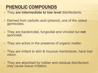 PHENOLIC COMPOUNDS
 They are intermediate to low level disinfectants.
 Derived from carbolic acid (phenol), one of the oldest
germicides.
 They are bactericidal, fungicidal and viricidal but not
sporicidal.
 They are active in the presence of organic matter.
 They are irritant to skin & mucous membranes, have bad
odour.
 They are absorbed by rubber and residual disinfectant
may cause tissue irritation.
 