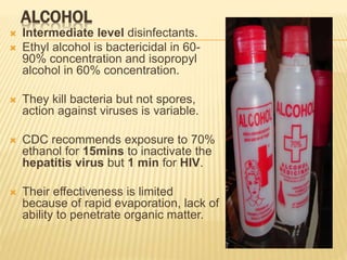 ALCOHOL
 Intermediate level disinfectants.
 Ethyl alcohol is bactericidal in 60-
90% concentration and isopropyl
alcohol in 60% concentration.
 They kill bacteria but not spores,
action against viruses is variable.
 CDC recommends exposure to 70%
ethanol for 15mins to inactivate the
hepatitis virus but 1 min for HIV.
 Their effectiveness is limited
because of rapid evaporation, lack of
ability to penetrate organic matter.
 