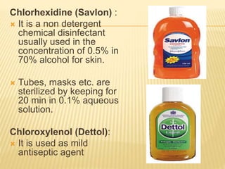 Chlorhexidine (Savlon) :
 It is a non detergent
chemical disinfectant
usually used in the
concentration of 0.5% in
70% alcohol for skin.
 Tubes, masks etc. are
sterilized by keeping for
20 min in 0.1% aqueous
solution.
Chloroxylenol (Dettol):
 It is used as mild
antiseptic agent
 