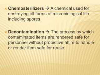  Chemosterilizers  A chemical used for
destroying all forms of microbiological life
including spores.
 Decontamination  The process by which
contaminated items are rendered safe for
personnel without protective attire to handle
or render item safe for reuse.
 