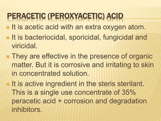 PERACETIC (PEROXYACETIC) ACID
 It is acetic acid with an extra oxygen atom.
 It is bacteriocidal, sporicidal, fungicidal and
viricidal.
 They are effective in the presence of organic
matter. But it is corrosive and irritating to skin
in concentrated solution.
 It is active ingredient in the steris sterilant.
This is a single use concentrate of 35%
peracetic acid + corrosion and degradation
inhibitors.
 