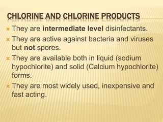 CHLORINE AND CHLORINE PRODUCTS
 They are intermediate level disinfectants.
 They are active against bacteria and viruses
but not spores.
 They are available both in liquid (sodium
hypochlorite) and solid (Calcium hypochlorite)
forms.
 They are most widely used, inexpensive and
fast acting.
 