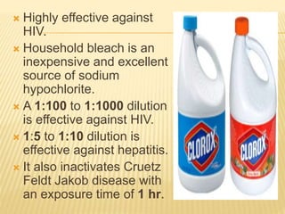  Highly effective against
HIV.
 Household bleach is an
inexpensive and excellent
source of sodium
hypochlorite.
 A 1:100 to 1:1000 dilution
is effective against HIV.
 1:5 to 1:10 dilution is
effective against hepatitis.
 It also inactivates Cruetz
Feldt Jakob disease with
an exposure time of 1 hr.
 