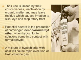  Their use is limited by their
corrosiveness, inactivation by
organic matter and may leave
residue which causes irritation to
skin, eye and respiratory tract
 Potential hazard is the production
of carcinogen bis-chloromethyl
ether, when hypochlorite
solutions come into contact with
formaldehyde.
 A mixture of hypochlorite with
acid will cause rapid evolution of
toxic chlorine gas.
 