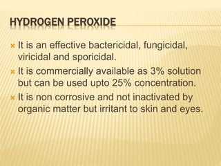 HYDROGEN PEROXIDE
 It is an effective bactericidal, fungicidal,
viricidal and sporicidal.
 It is commercially available as 3% solution
but can be used upto 25% concentration.
 It is non corrosive and not inactivated by
organic matter but irritant to skin and eyes.
 