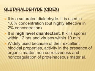 GLUTARALDEHYDE (CIDEX)
 It is a saturated dialdehyde. It is used in
1.0% concentration (but highly effective in
2% concentration).
 It is high level disinfectant. It kills spores
within 12 hrs and viruses within 10 min.
 Widely used because of their excellent
biocidal properties, activity in the presence of
organic matter, non corrosiveness and
noncoagulation of proteinaceous material.
 