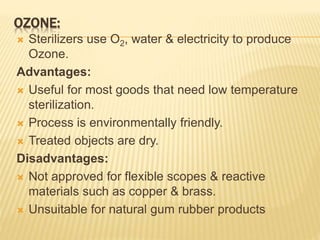 OZONE:
 Sterilizers use O2, water & electricity to produce
Ozone.
Advantages:
 Useful for most goods that need low temperature
sterilization.
 Process is environmentally friendly.
 Treated objects are dry.
Disadvantages:
 Not approved for flexible scopes & reactive
materials such as copper & brass.
 Unsuitable for natural gum rubber products
 