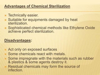 Advantages of Chemical Sterilization
 Technically easier.
 Suitable for equipments damaged by heat
sterilization.
 Sophisticated chemical methods like Ethylene Oxide
achieve perfect sterilization.
Disadvantages:
 Act only on exposed surfaces
 Some chemicals react with metals.
 Some impregnate with the materials such as rubber
& plastics & some agents destroy it.
 Residual chemicals may form the source of
infection.
 