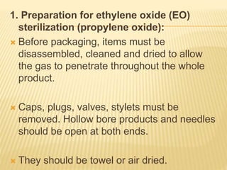 1. Preparation for ethylene oxide (EO)
sterilization (propylene oxide):
 Before packaging, items must be
disassembled, cleaned and dried to allow
the gas to penetrate throughout the whole
product.
 Caps, plugs, valves, stylets must be
removed. Hollow bore products and needles
should be open at both ends.
 They should be towel or air dried.
 