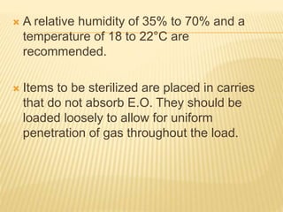  A relative humidity of 35% to 70% and a
temperature of 18 to 22°C are
recommended.
 Items to be sterilized are placed in carries
that do not absorb E.O. They should be
loaded loosely to allow for uniform
penetration of gas throughout the load.
 