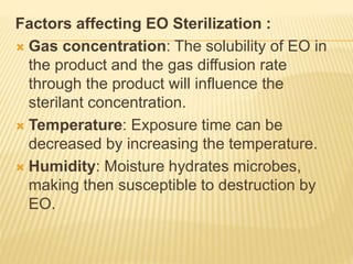 Factors affecting EO Sterilization :
 Gas concentration: The solubility of EO in
the product and the gas diffusion rate
through the product will influence the
sterilant concentration.
 Temperature: Exposure time can be
decreased by increasing the temperature.
 Humidity: Moisture hydrates microbes,
making then susceptible to destruction by
EO.
 