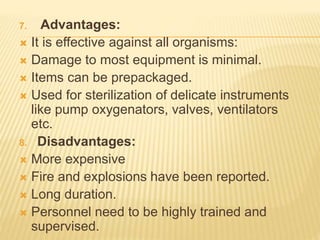 7. Advantages:
 It is effective against all organisms:
 Damage to most equipment is minimal.
 Items can be prepackaged.
 Used for sterilization of delicate instruments
like pump oxygenators, valves, ventilators
etc.
8. Disadvantages:
 More expensive
 Fire and explosions have been reported.
 Long duration.
 Personnel need to be highly trained and
supervised.
 