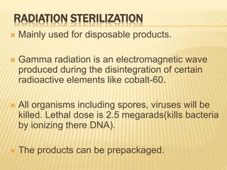 RADIATION STERILIZATION
 Mainly used for disposable products.
 Gamma radiation is an electromagnetic wave
produced during the disintegration of certain
radioactive elements like cobalt-60.
 All organisms including spores, viruses will be
killed. Lethal dose is 2.5 megarads(kills bacteria
by ionizing there DNA).
 The products can be prepackaged.
 