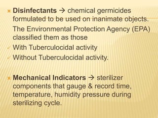  Disinfectants  chemical germicides
formulated to be used on inanimate objects.
The Environmental Protection Agency (EPA)
classified them as those
 With Tuberculocidal activity
 Without Tuberculocidal activity.
 Mechanical Indicators  sterilizer
components that gauge & record time,
temperature, humidity pressure during
sterilizing cycle.
 