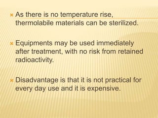  As there is no temperature rise,
thermolabile materials can be sterilized.
 Equipments may be used immediately
after treatment, with no risk from retained
radioactivity.
 Disadvantage is that it is not practical for
every day use and it is expensive.
 