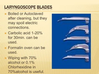 LARYNGOSCOPE BLADES
 Boiled or Autoclaved
after cleaning, but they
may spoil electric
connections.
 Carbolic acid 1-20%
for 30min. can be
used.
 Formalin oven can be
used.
 Wiping with 70%
alcohol or 0.1%
Chlorhexidine in
70%alcohol is useful.
 